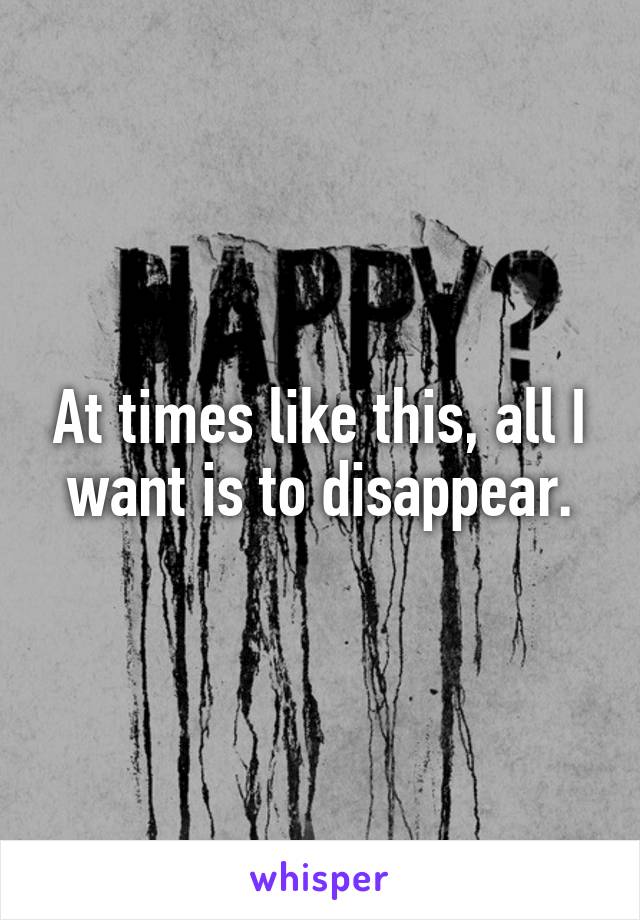 At times like this, all I want is to disappear.