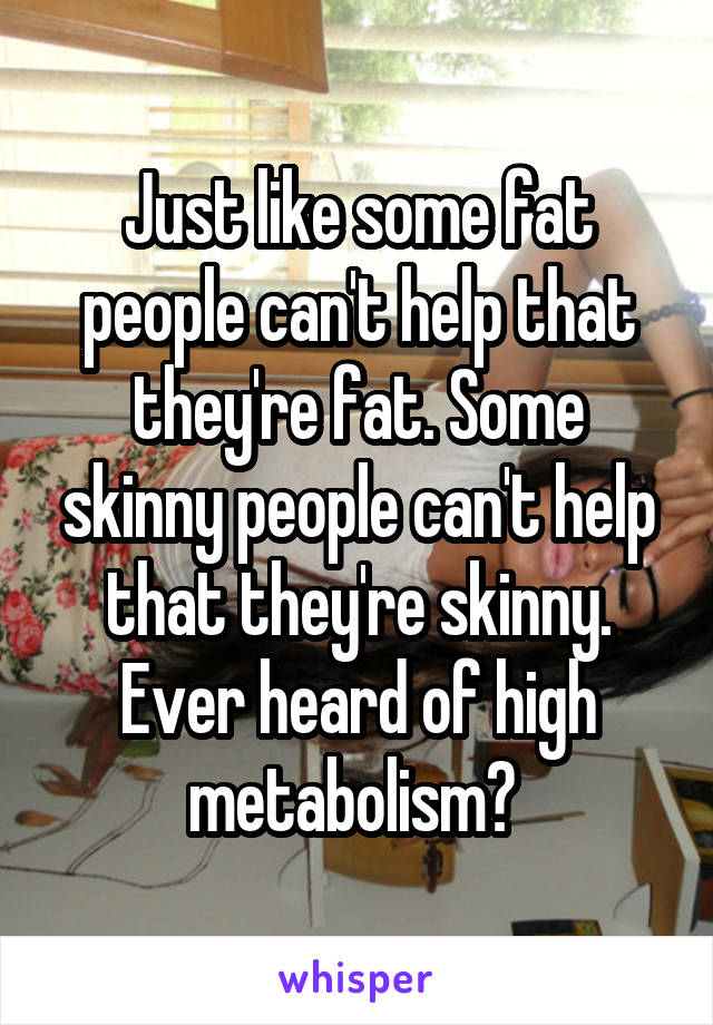 Just like some fat people can't help that they're fat. Some skinny people can't help that they're skinny. Ever heard of high metabolism? 