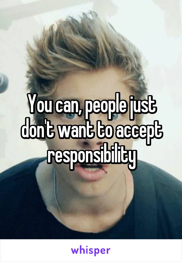 You can, people just don't want to accept responsibility