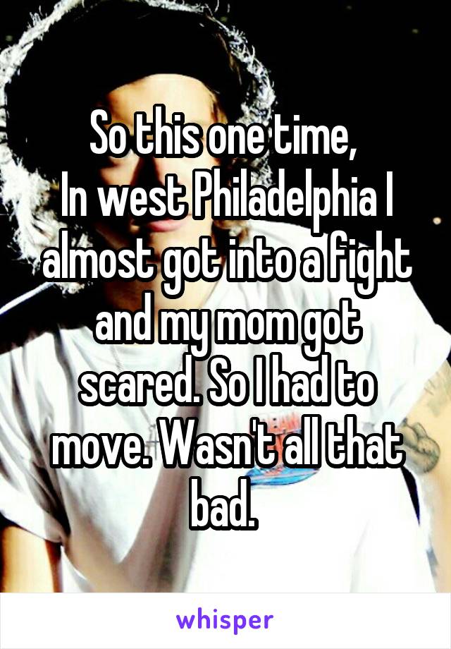 So this one time, 
In west Philadelphia I almost got into a fight and my mom got scared. So I had to move. Wasn't all that bad. 