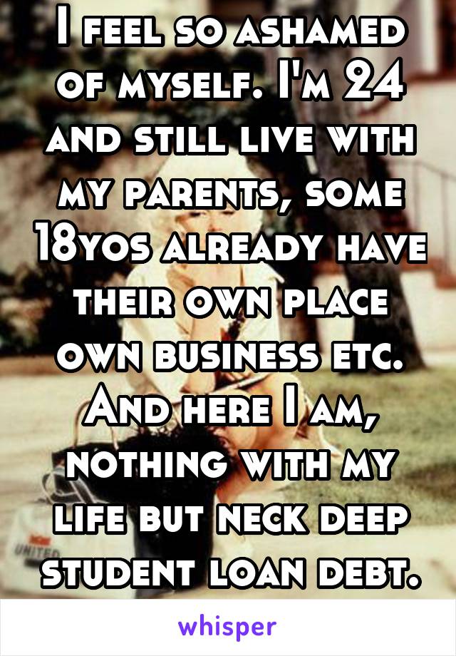 I feel so ashamed of myself. I'm 24 and still live with my parents, some 18yos already have their own place own business etc. And here I am, nothing with my life but neck deep student loan debt. Sigh