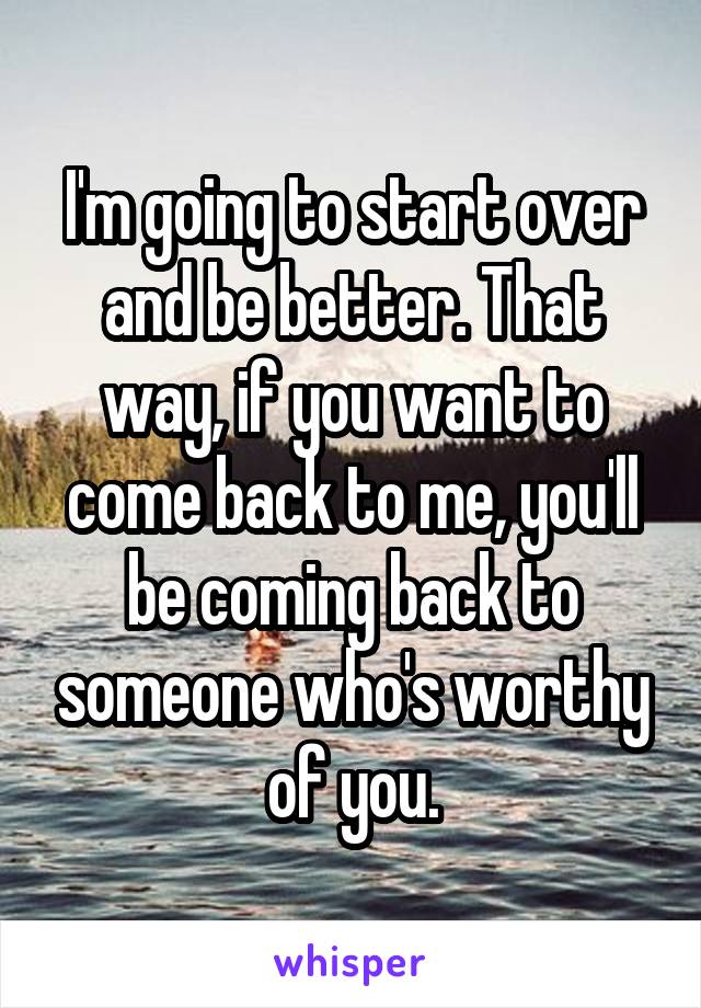 I'm going to start over and be better. That way, if you want to come back to me, you'll be coming back to someone who's worthy of you.