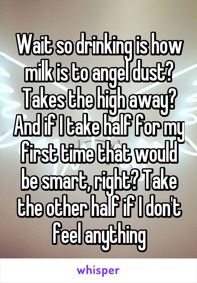 Wait so drinking is how milk is to angel dust? Takes the high away? And if I take half for my first time that would be smart, right? Take the other half if I don't feel anything