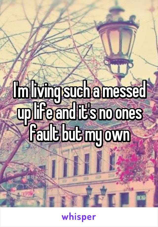 I'm living such a messed up life and it's no ones fault but my own