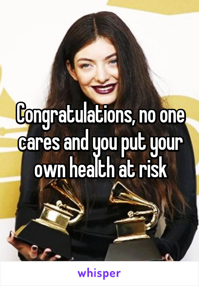 Congratulations, no one cares and you put your own health at risk