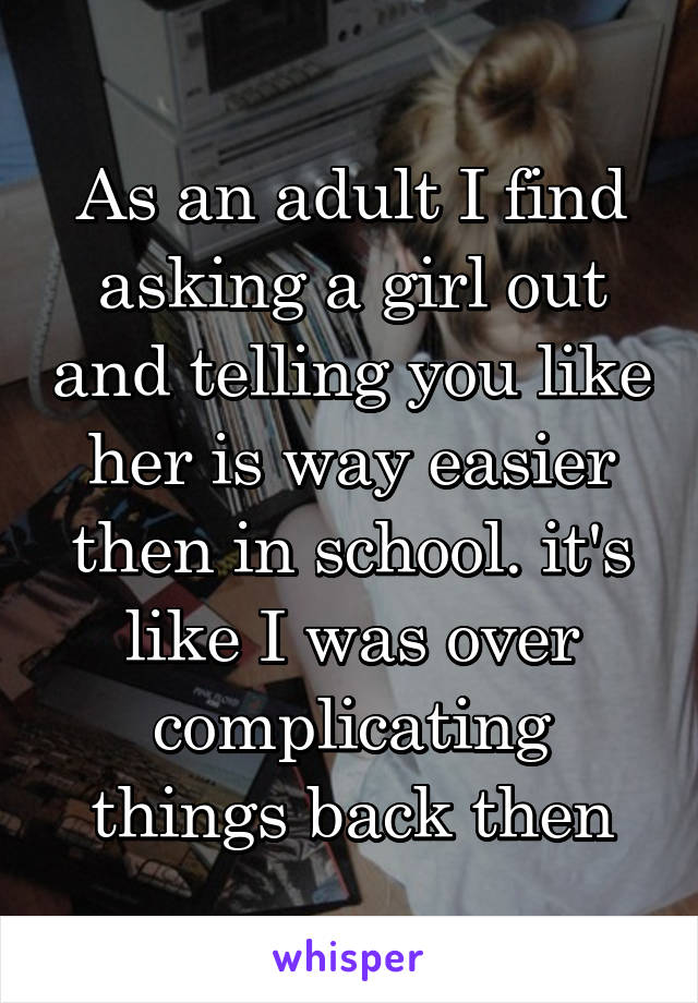 As an adult I find asking a girl out and telling you like her is way easier then in school. it's like I was over complicating things back then