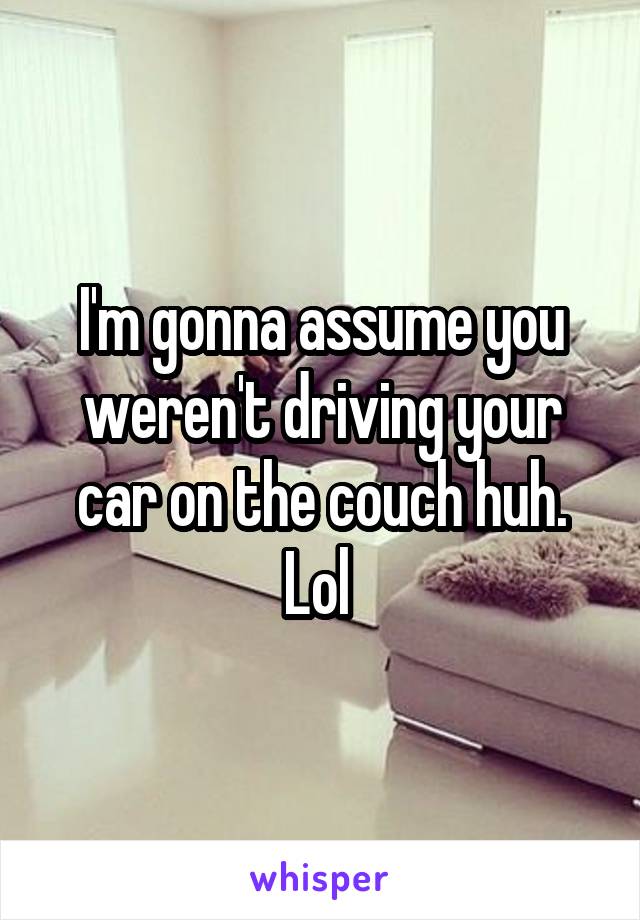 I'm gonna assume you weren't driving your car on the couch huh. Lol 