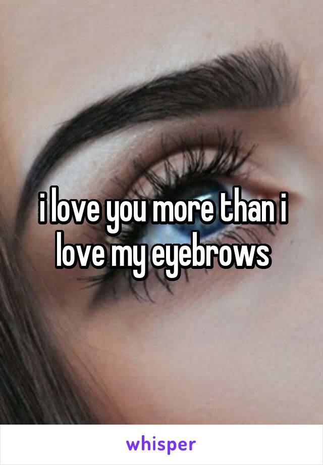 i love you more than i love my eyebrows