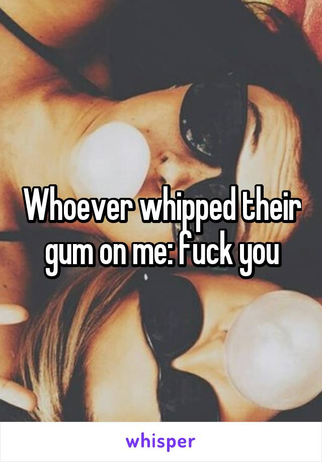 Whoever whipped their gum on me: fuck you