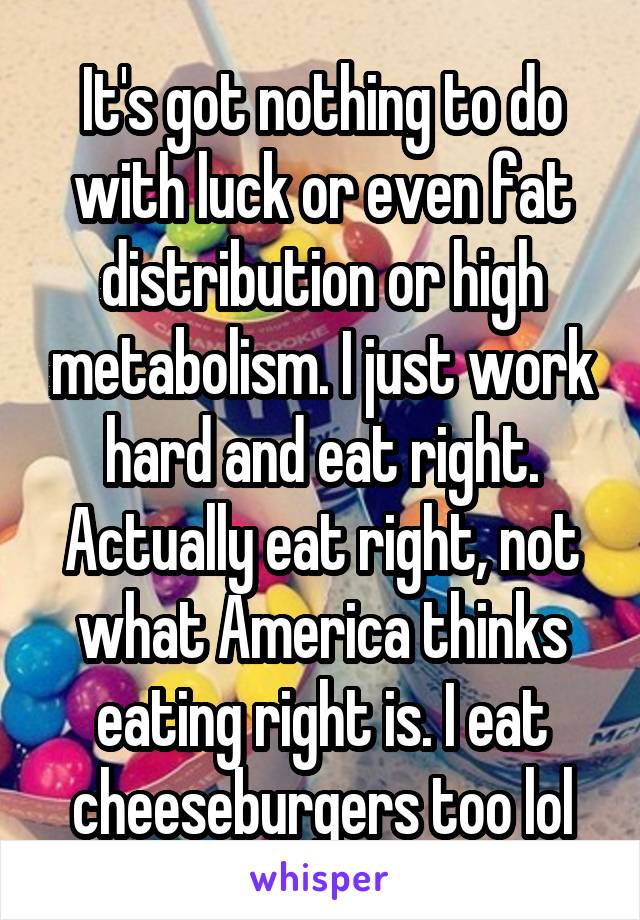 It's got nothing to do with luck or even fat distribution or high metabolism. I just work hard and eat right. Actually eat right, not what America thinks eating right is. I eat cheeseburgers too lol