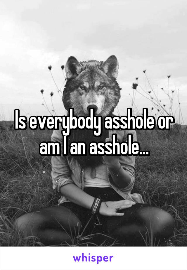 Is everybody asshole or am I an asshole...