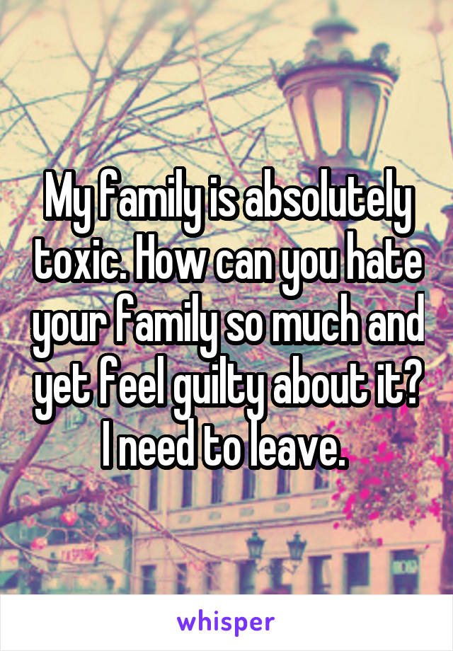 My family is absolutely toxic. How can you hate your family so much and yet feel guilty about it? I need to leave. 