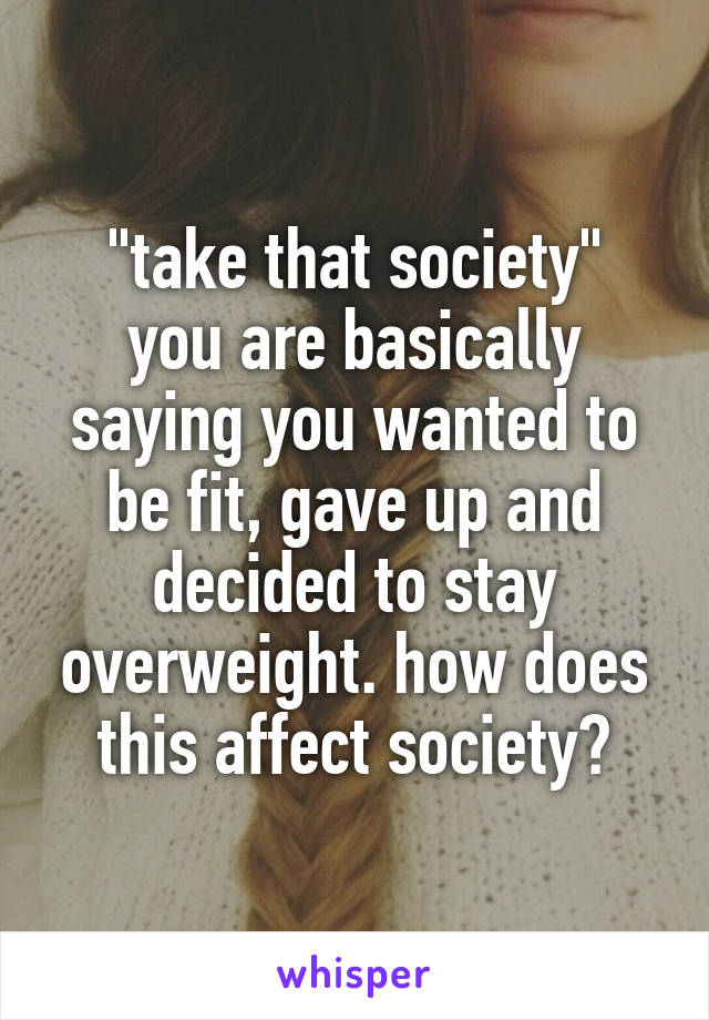 "take that society"
you are basically saying you wanted to be fit, gave up and decided to stay overweight. how does this affect society?