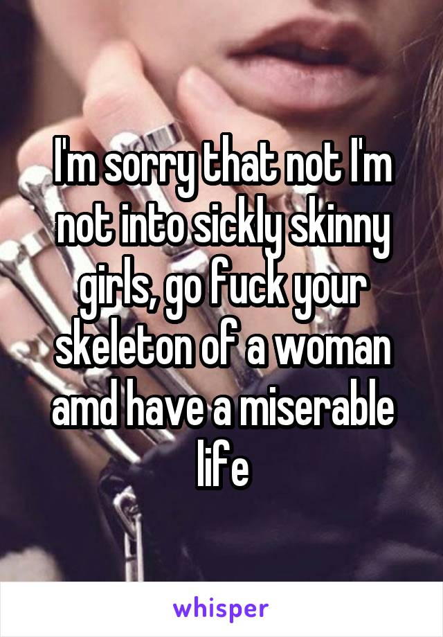 I'm sorry that not I'm not into sickly skinny girls, go fuck your skeleton of a woman amd have a miserable life