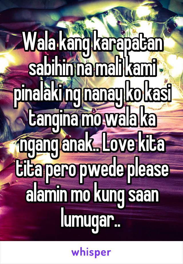 Wala kang karapatan sabihin na mali kami pinalaki ng nanay ko kasi tangina mo wala ka ngang anak.. Love kita tita pero pwede please alamin mo kung saan lumugar.. 