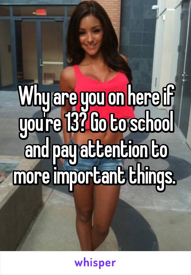 Why are you on here if you're 13? Go to school and pay attention to more important things. 