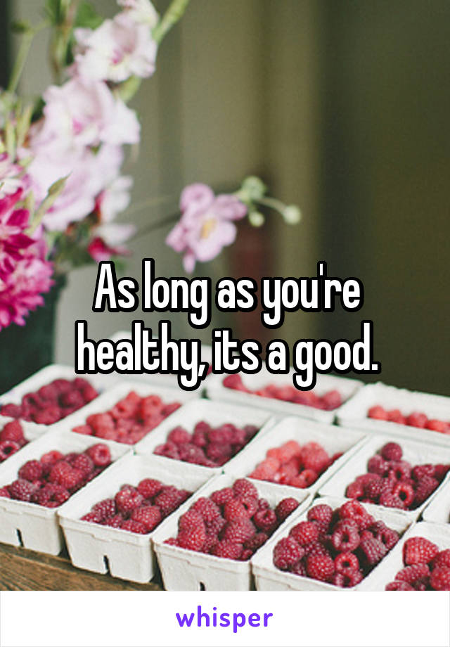 As long as you're healthy, its a good.