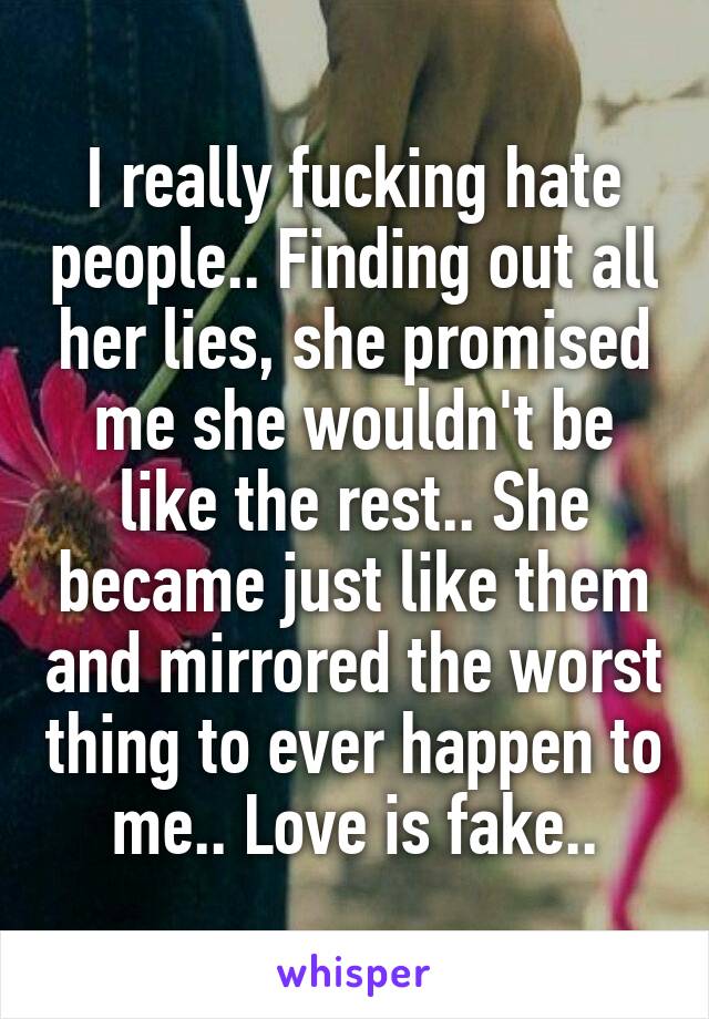 I really fucking hate people.. Finding out all her lies, she promised me she wouldn't be like the rest.. She became just like them and mirrored the worst thing to ever happen to me.. Love is fake..