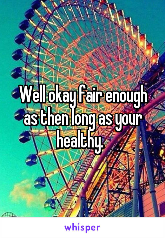 Well okay fair enough as then long as your healthy.  