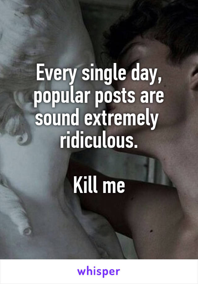 Every single day, popular posts are sound extremely  ridiculous.

Kill me
