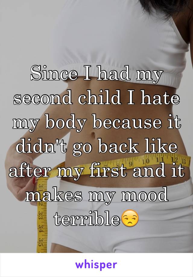 Since I had my second child I hate my body because it didn't go back like after my first and it  makes my mood terrible😒