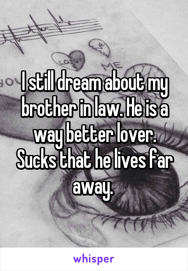 I still dream about my brother in law. He is a way better lover. Sucks that he lives far away. 