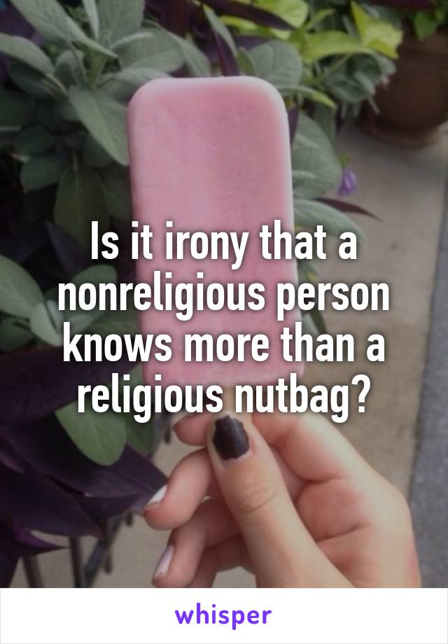 Is it irony that a nonreligious person knows more than a religious nutbag?