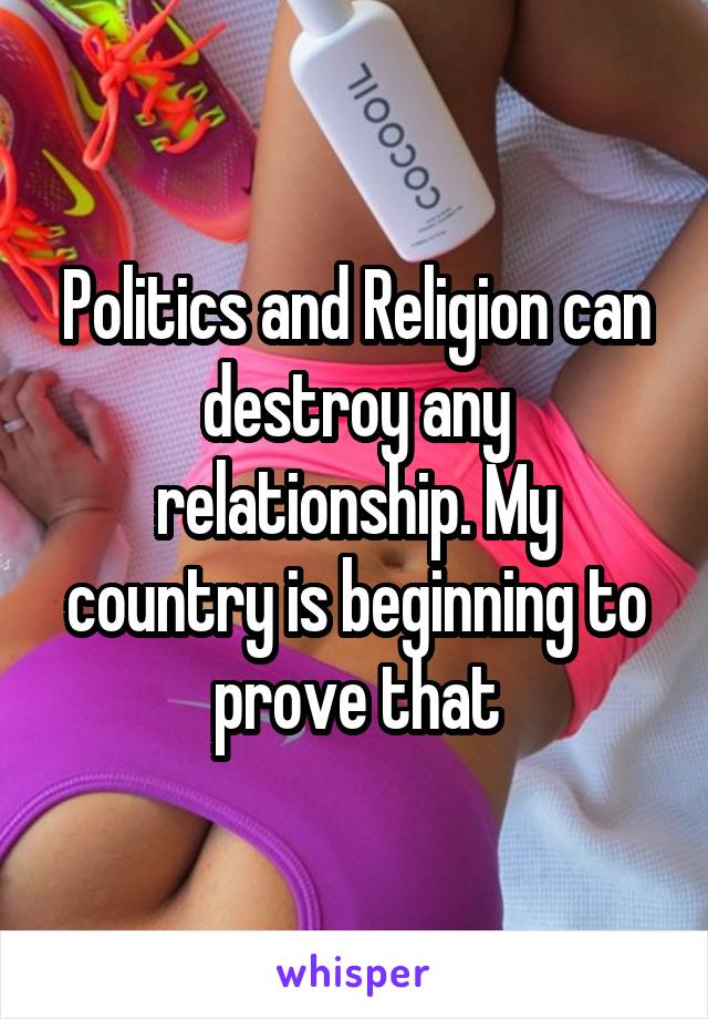 Politics and Religion can destroy any relationship. My country is beginning to prove that