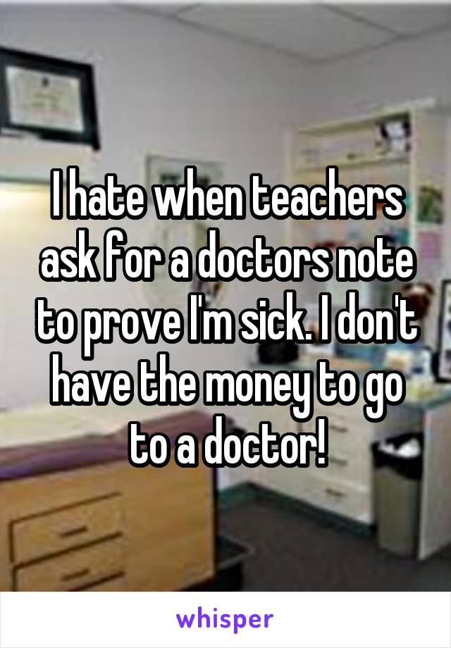 I hate when teachers ask for a doctors note to prove I'm sick. I don't have the money to go to a doctor!