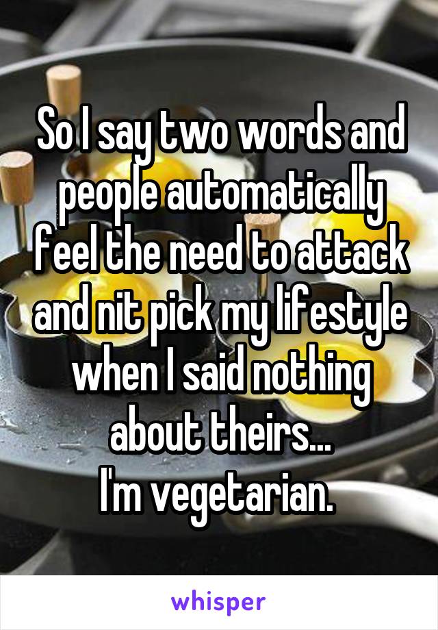 So I say two words and people automatically feel the need to attack and nit pick my lifestyle when I said nothing about theirs...
I'm vegetarian. 