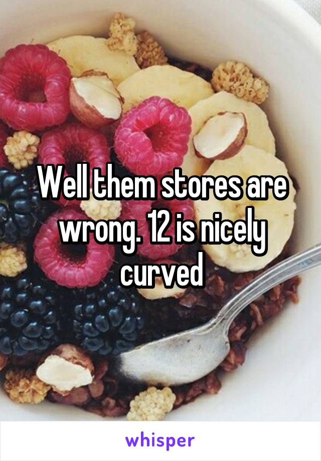 Well them stores are wrong. 12 is nicely curved