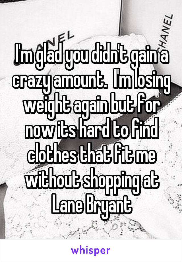 I'm glad you didn't gain a crazy amount.  I'm losing weight again but for now its hard to find clothes that fit me without shopping at Lane Bryant