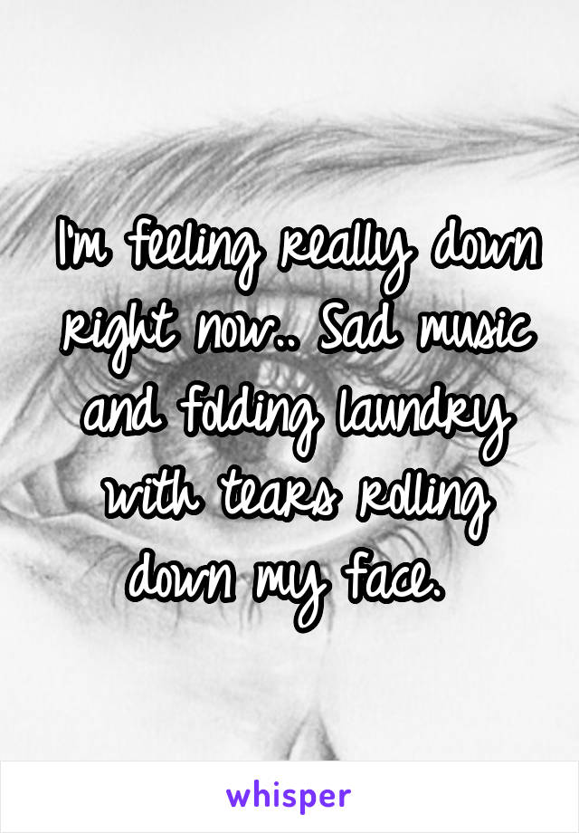 I'm feeling really down right now.. Sad music and folding laundry with tears rolling down my face. 