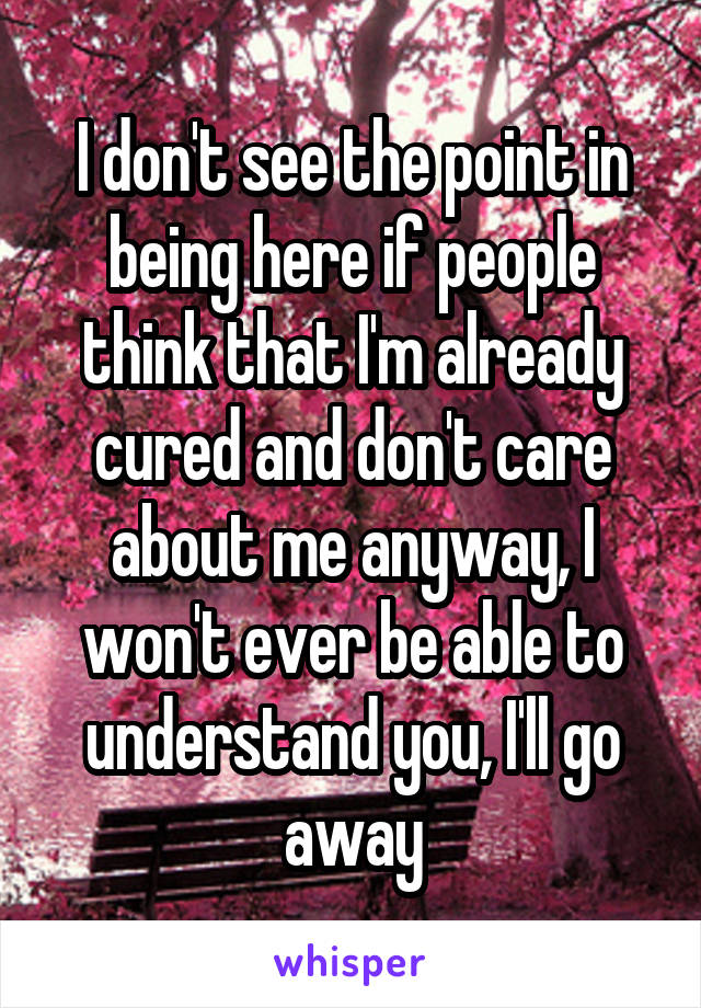 I don't see the point in being here if people think that I'm already cured and don't care about me anyway, I won't ever be able to understand you, I'll go away