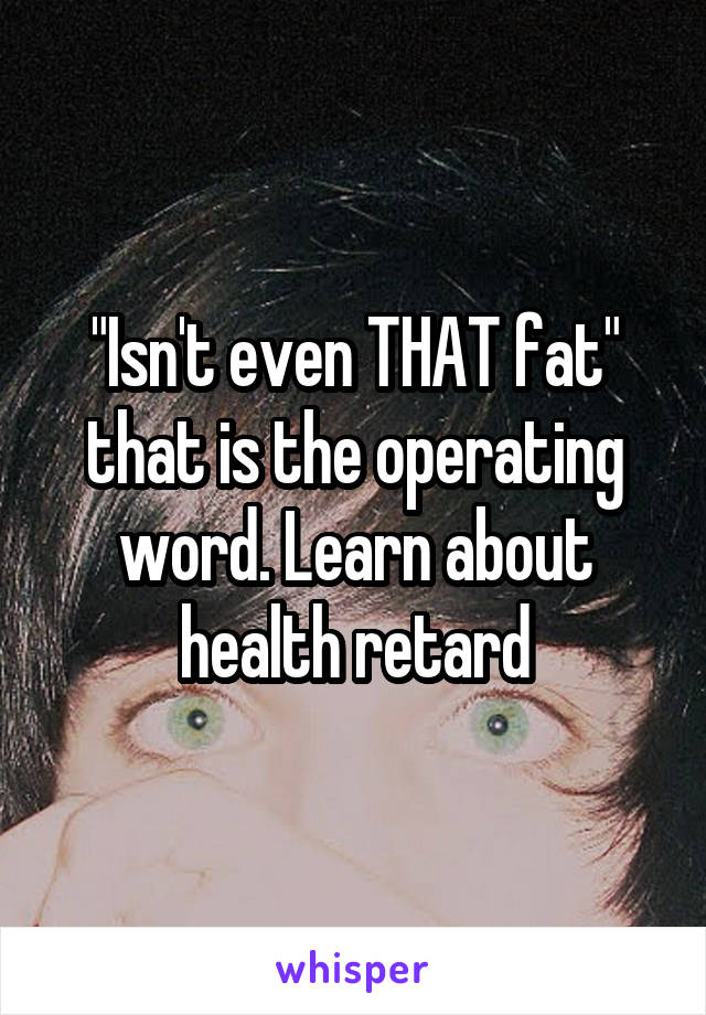 "Isn't even THAT fat" that is the operating word. Learn about health retard