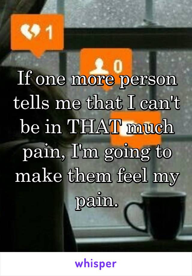 If one more person tells me that I can't be in THAT much pain, I'm going to make them feel my pain.