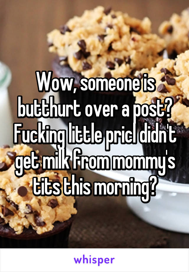 Wow, someone is butthurt over a post? Fucking little pricl didn't get milk from mommy's tits this morning?