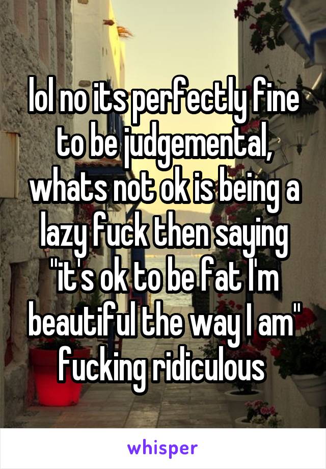 lol no its perfectly fine to be judgemental, whats not ok is being a lazy fuck then saying "it's ok to be fat I'm beautiful the way I am" fucking ridiculous 