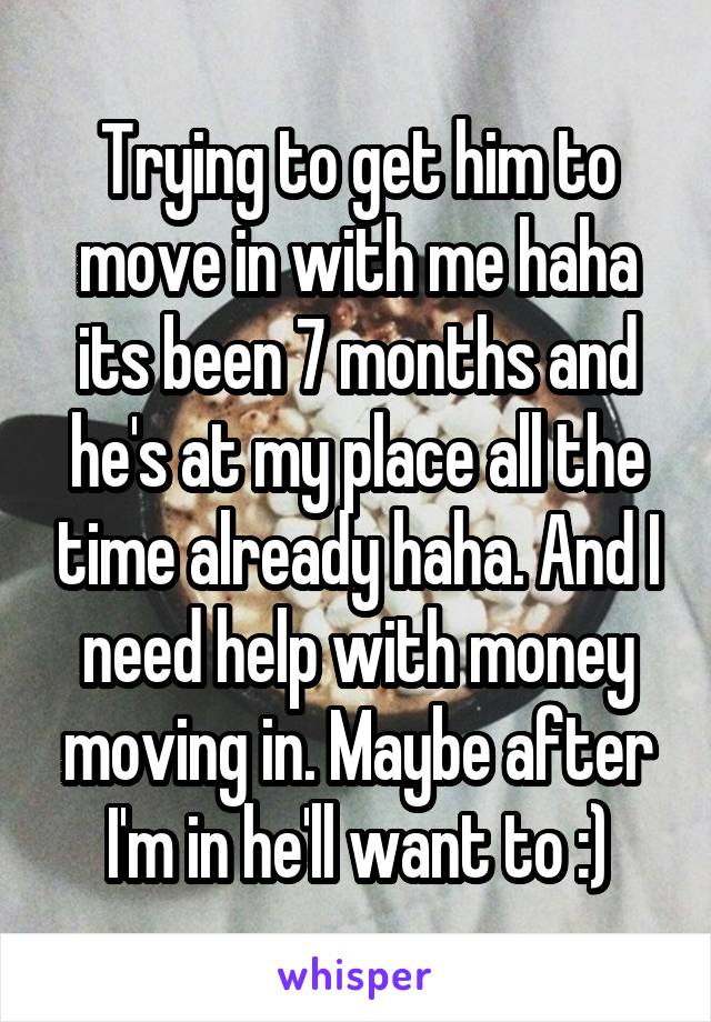 Trying to get him to move in with me haha its been 7 months and he's at my place all the time already haha. And I need help with money moving in. Maybe after I'm in he'll want to :)