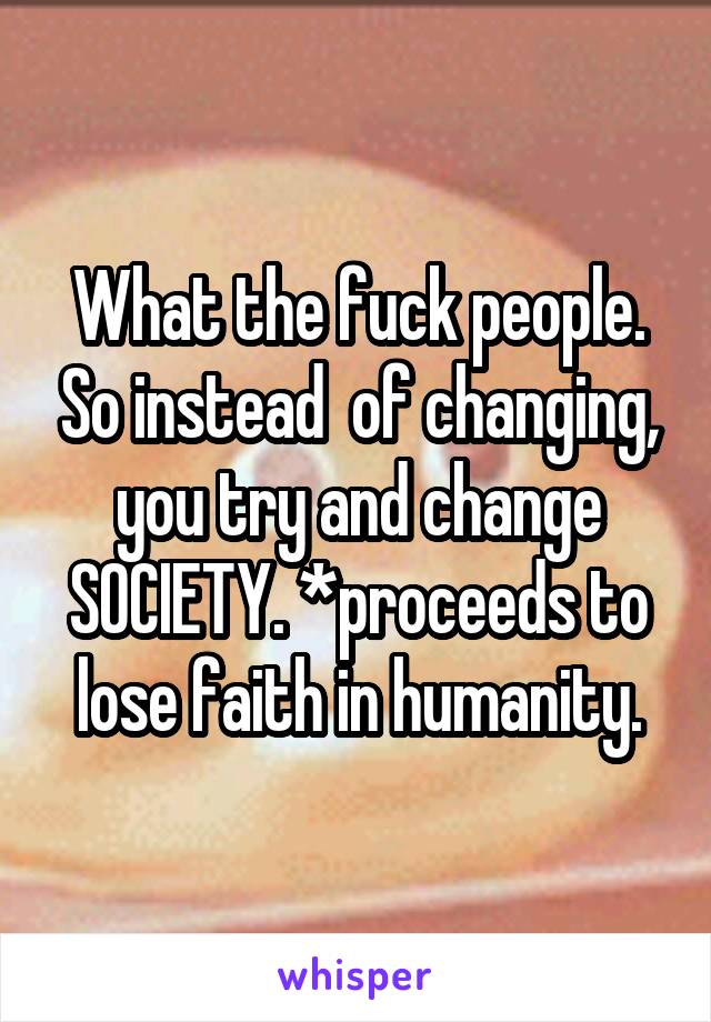 What the fuck people. So instead  of changing, you try and change SOCIETY. *proceeds to lose faith in humanity.