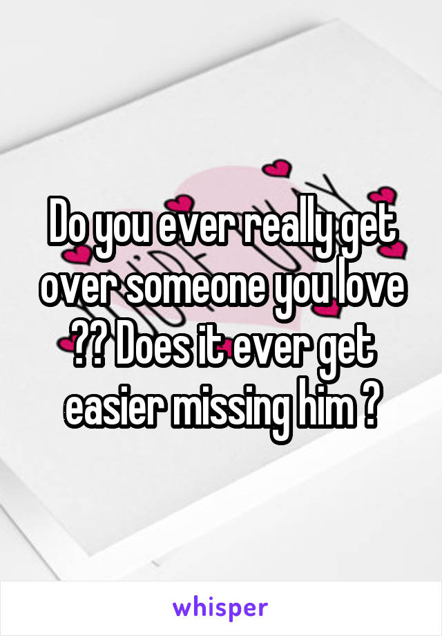 Do you ever really get over someone you love ?? Does it ever get easier missing him ?