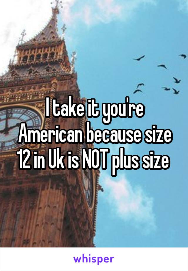 I take it you're American because size 12 in Uk is NOT plus size 