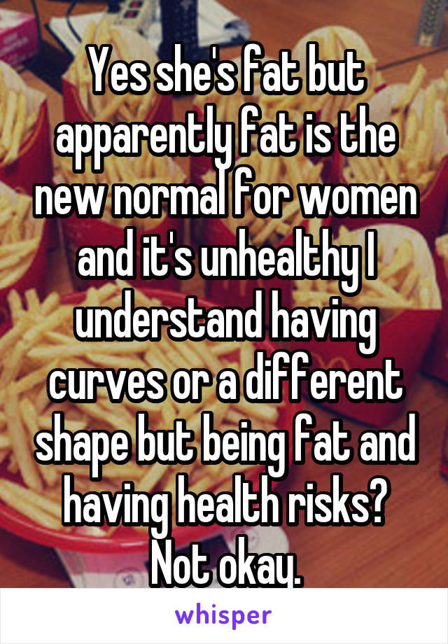 Yes she's fat but apparently fat is the new normal for women and it's unhealthy I understand having curves or a different shape but being fat and having health risks? Not okay.