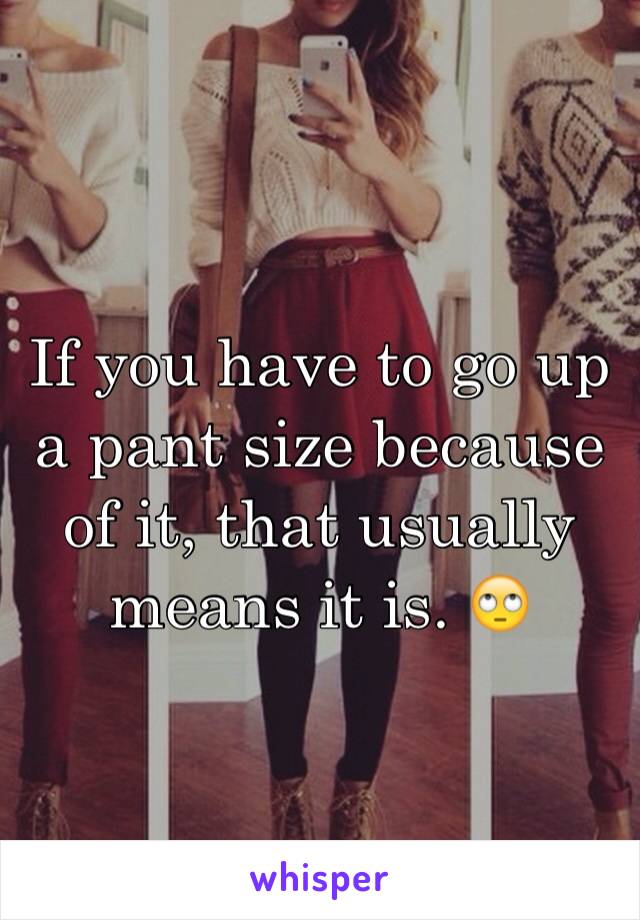 If you have to go up a pant size because of it, that usually means it is. 🙄