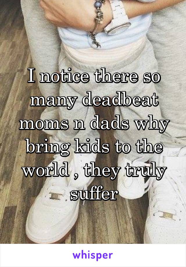 I notice there so many deadbeat moms n dads why bring kids to the world , they truly suffer