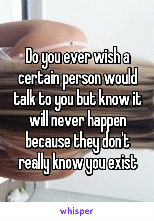 Do you ever wish a certain person would talk to you but know it will never happen because they don't really know you exist