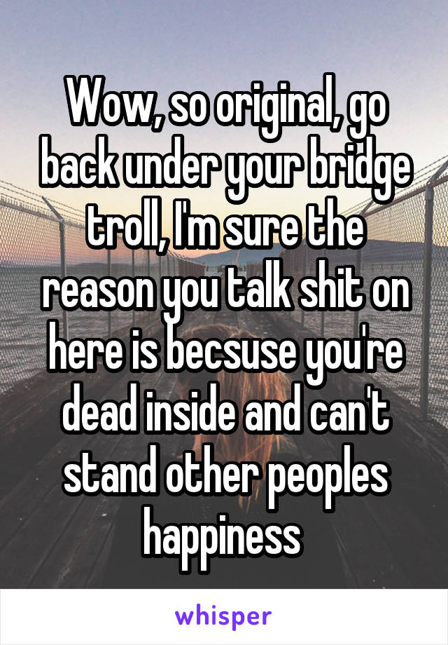 Wow, so original, go back under your bridge troll, I'm sure the reason you talk shit on here is becsuse you're dead inside and can't stand other peoples happiness 