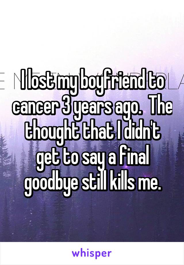 I lost my boyfriend to cancer 3 years ago.  The thought that I didn't get to say a final goodbye still kills me.