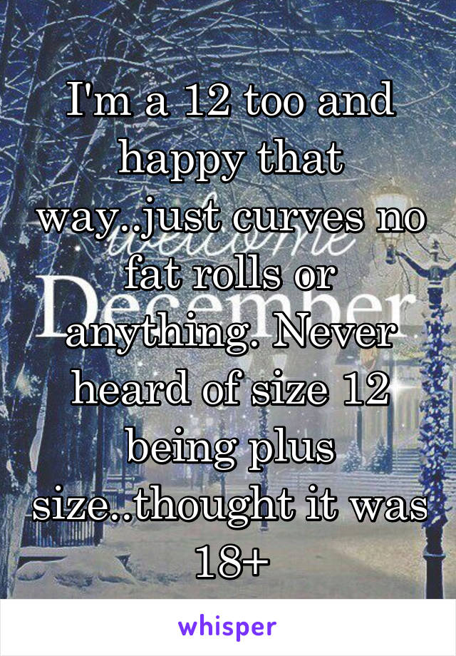 I'm a 12 too and happy that way..just curves no fat rolls or anything. Never heard of size 12 being plus size..thought it was 18+