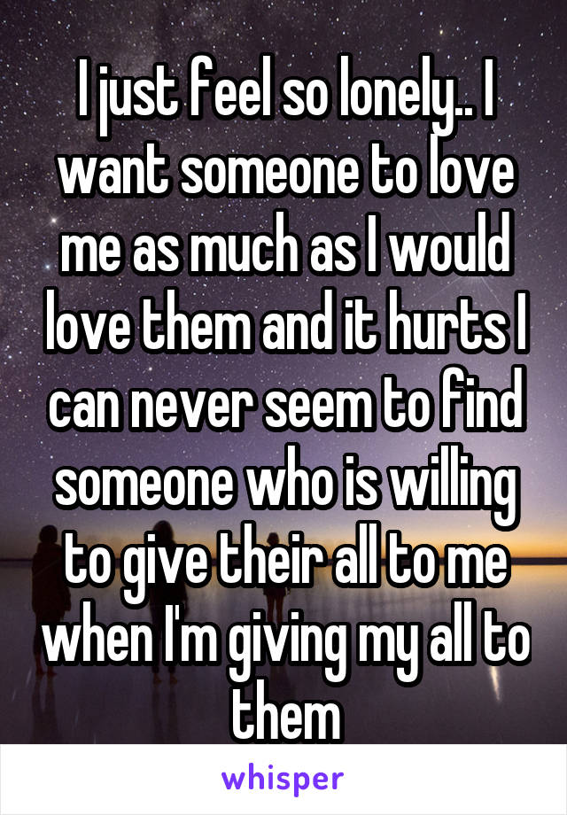 I just feel so lonely.. I want someone to love me as much as I would love them and it hurts I can never seem to find someone who is willing to give their all to me when I'm giving my all to them